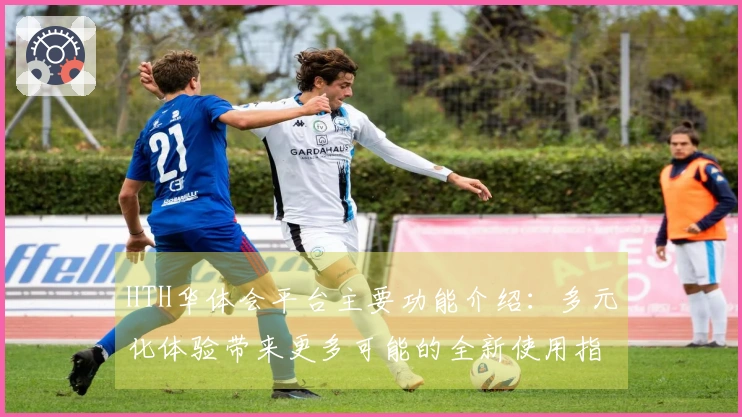 HTH华体会平台主要功能介绍：多元化体验带来更多可能的全新使用指南